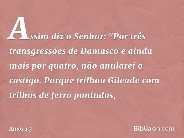 Assim diz o Senhor:
"Por três transgressões de Damasco
e ainda mais por quatro,
não anularei o castigo.
Porque trilhou Gileade
com trilhos de ferro pontudos, --