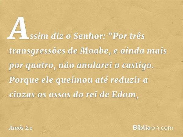 Assim diz o Senhor:
"Por três transgressões de Moabe,
e ainda mais por quatro,
não anularei o castigo.
Porque ele queimou até reduzir a cinzas
os ossos do rei d