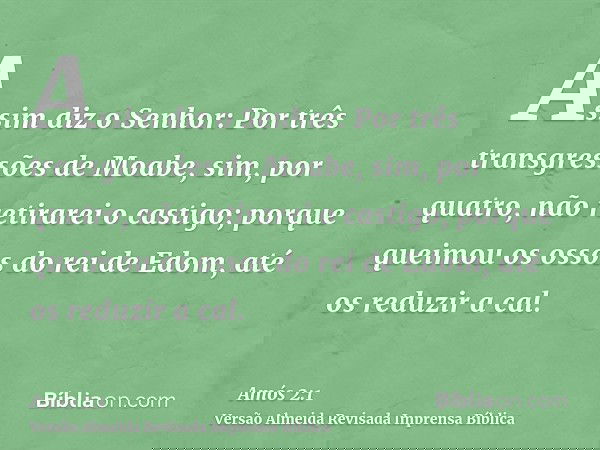Assim diz o Senhor: Por três transgressões de Moabe, sim, por quatro, não retirarei o castigo; porque queimou os ossos do rei de Edom, até os reduzir a cal.
