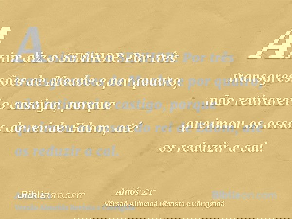 Assim diz o SENHOR: Por três transgressões de Moabe e por quatro, não retirarei o castigo, porque queimou os ossos do rei de Edom, até os reduzir a cal.