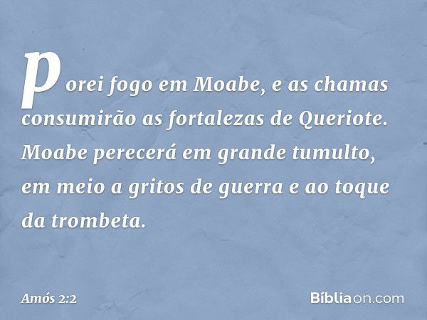 porei fogo em Moabe,
e as chamas consumirão
as fortalezas de Queriote.
Moabe perecerá em grande tumulto,
em meio a gritos de guerra
e ao toque da trombeta. -- A