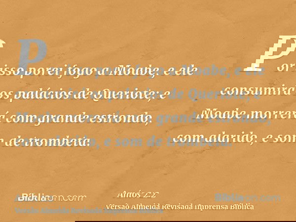 Por isso porei fogo a Moabe, e ele consumirá os palácios de Queriote; e Moabe morrerá com grande estrondo, com alarido, e som de trombeta.