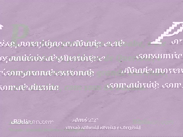 Por isso, porei fogo a Moabe, e ele consumirá os palácios de Queriote; e Moabe morrerá com grande estrondo, com alarido, com som de buzina.