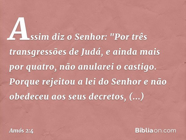 Assim diz o Senhor:
"Por três transgressões de Judá,
e ainda mais por quatro,
não anularei o castigo.
Porque rejeitou a lei do Senhor
e não obedeceu aos seus de