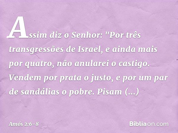 Assim diz o Senhor:
"Por três transgressões de Israel,
e ainda mais por quatro,
não anularei o castigo.
Vendem por prata o justo,
e por um par de sandálias o po