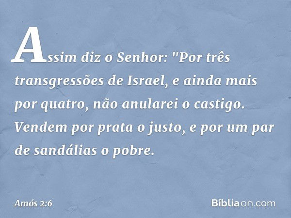 Assim diz o Senhor:
"Por três transgressões de Israel,
e ainda mais por quatro,
não anularei o castigo.
Vendem por prata o justo,
e por um par de sandálias o po