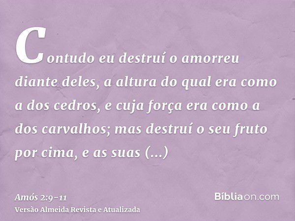 Contudo eu destruí o amorreu diante deles, a altura do qual era como a dos cedros, e cuja força era como a dos carvalhos; mas destruí o seu fruto por cima, e as