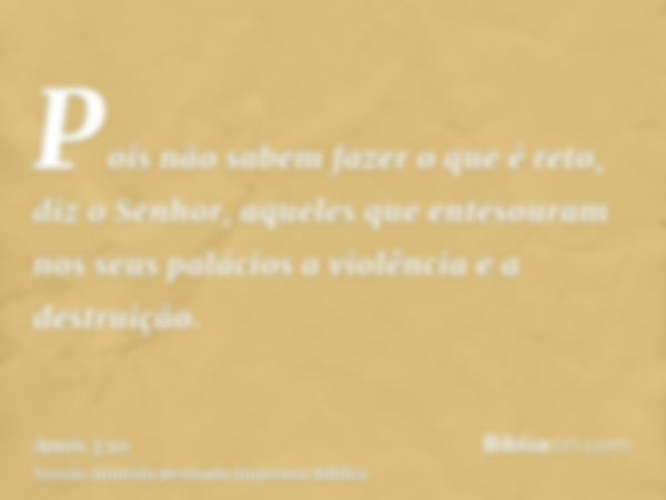 Pois não sabem fazer o que é reto, diz o Senhor, aqueles que entesouram nos seus palácios a violência e a destruição.