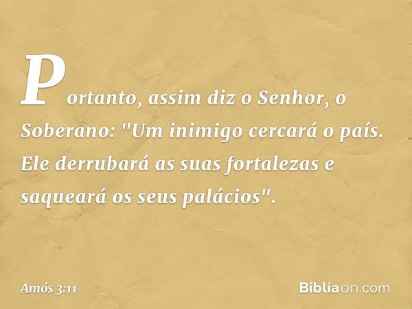 Portanto, assim diz o Senhor,
o Soberano:
"Um inimigo cercará o país.
Ele derrubará as suas fortalezas
e saqueará os seus palácios". -- Amós 3:11