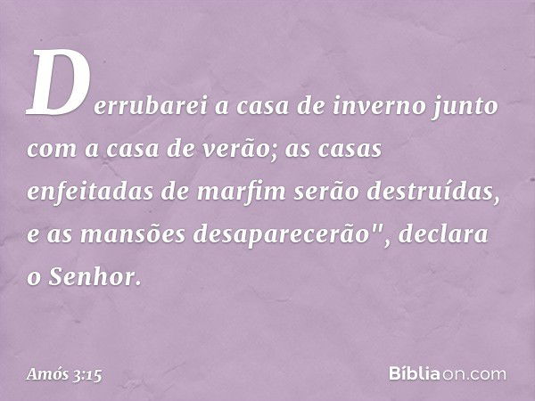 Derrubarei a casa de inverno
junto com a casa de verão;
as casas enfeitadas de marfim
serão destruídas,
e as mansões desaparecerão",
declara o Senhor. -- Amós 3