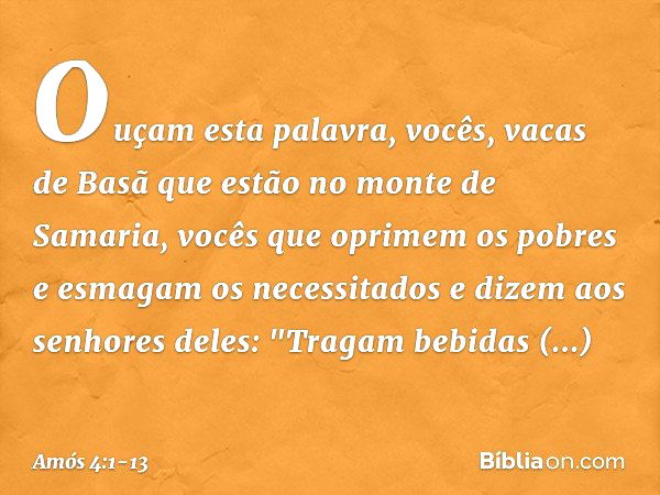 Ouçam esta palavra, vocês,
vacas de Basã que estão
no monte de Samaria,
vocês que oprimem os pobres
e esmagam os necessitados
e dizem aos senhores deles:
"Traga