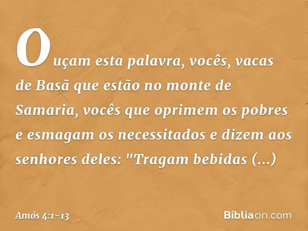 Ouçam esta palavra, vocês,
vacas de Basã que estão
no monte de Samaria,
vocês que oprimem os pobres
e esmagam os necessitados
e dizem aos senhores deles:
"Traga