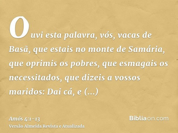 Ouvi esta palavra, vós, vacas de Basã, que estais no monte de Samária, que oprimis os pobres, que esmagais os necessitados, que dizeis a vossos maridos: Dai cá,