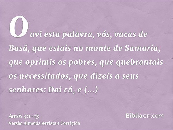 Ouvi esta palavra, vós, vacas de Basã, que estais no monte de Samaria, que oprimis os pobres, que quebrantais os necessitados, que dizeis a seus senhores: Dai c