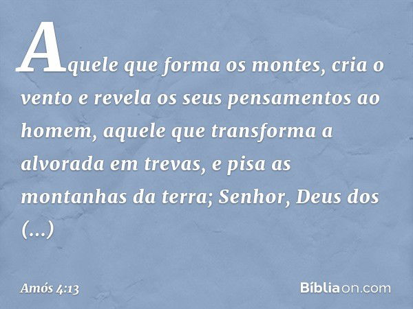 Aquele que forma os montes,
cria o vento
e revela os seus pensamentos ao homem,
aquele que transforma
a alvorada em trevas,
e pisa as montanhas da terra;
Senhor