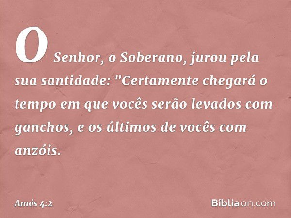 O Senhor, o Soberano,
jurou pela sua santidade:
"Certamente chegará o tempo
em que vocês serão levados com ganchos,
e os últimos de vocês com anzóis. -- Amós 4: