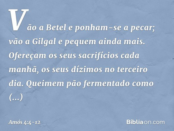 "Vão a Betel e ponham-se a pecar;
vão a Gilgal e pequem ainda mais.
Ofereçam os seus sacrifícios cada manhã,
os seus dízimos no terceiro dia. Queimem pão fermen