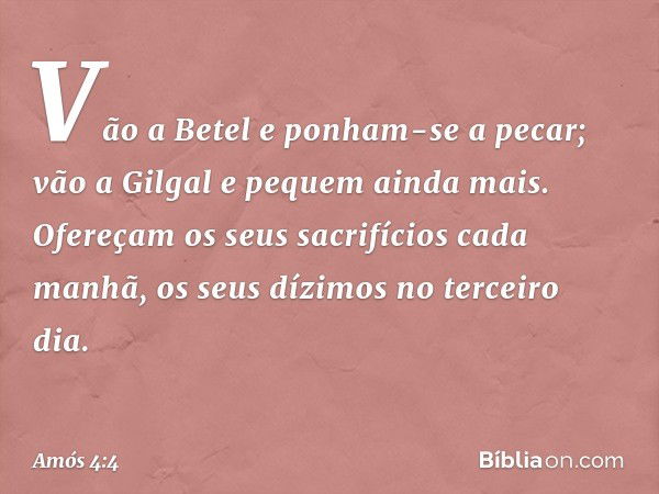 "Vão a Betel e ponham-se a pecar;
vão a Gilgal e pequem ainda mais.
Ofereçam os seus sacrifícios cada manhã,
os seus dízimos no terceiro dia. -- Amós 4:4