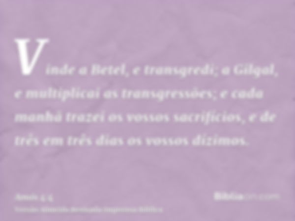 Vinde a Betel, e transgredi; a Gilgal, e multiplicai as transgressões; e cada manhã trazei os vossos sacrifícios, e de três em três dias os vossos dízimos.