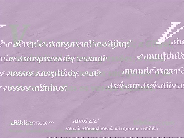 Vinde a Betel, e transgredi; a Gilgal, e multiplicai as transgressões; e cada manhã trazei os vossos sacrifícios, e de três em três dias os vossos dízimos.