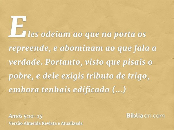 Eles odeiam ao que na porta os repreende, e abominam ao que fala a verdade.Portanto, visto que pisais o pobre, e dele exigis tributo de trigo, embora tenhais ed