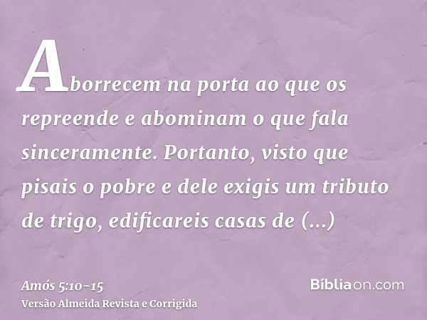 Aborrecem na porta ao que os repreende e abominam o que fala sinceramente.Portanto, visto que pisais o pobre e dele exigis um tributo de trigo, edificareis casa