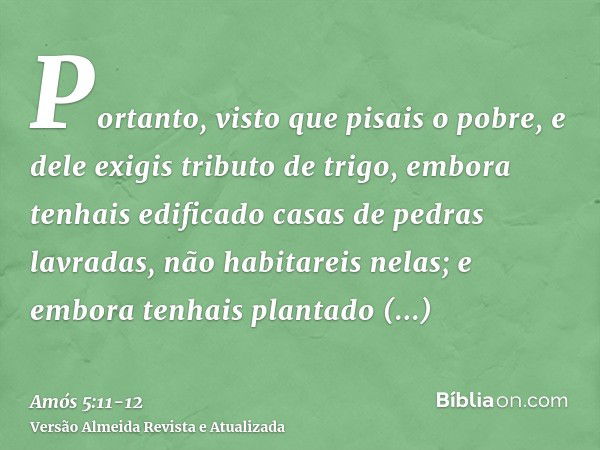 Portanto, visto que pisais o pobre, e dele exigis tributo de trigo, embora tenhais edificado casas de pedras lavradas, não habitareis nelas; e embora tenhais pl