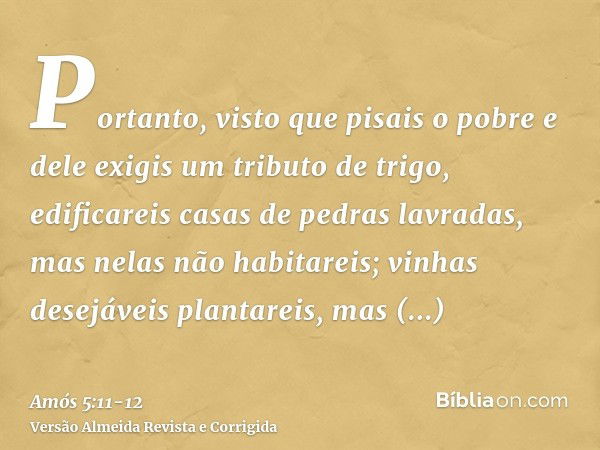 Portanto, visto que pisais o pobre e dele exigis um tributo de trigo, edificareis casas de pedras lavradas, mas nelas não habitareis; vinhas desejáveis plantare