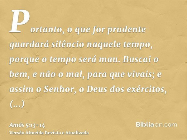 Portanto, o que for prudente guardará silêncio naquele tempo, porque o tempo será mau.Buscai o bem, e não o mal, para que vivais; e assim o Senhor, o Deus dos e