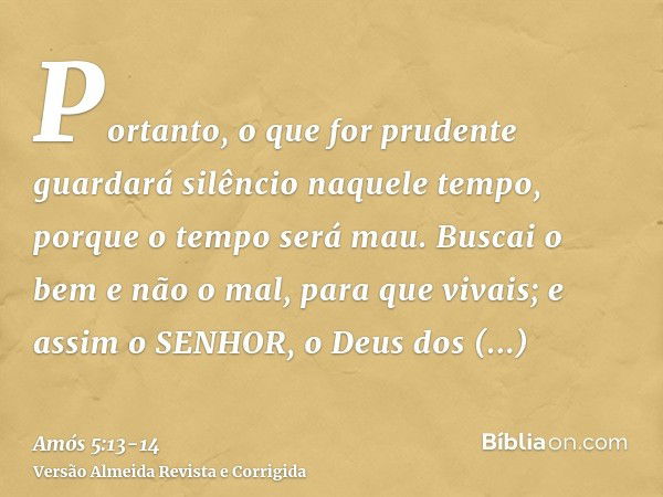 Portanto, o que for prudente guardará silêncio naquele tempo, porque o tempo será mau.Buscai o bem e não o mal, para que vivais; e assim o SENHOR, o Deus dos Ex