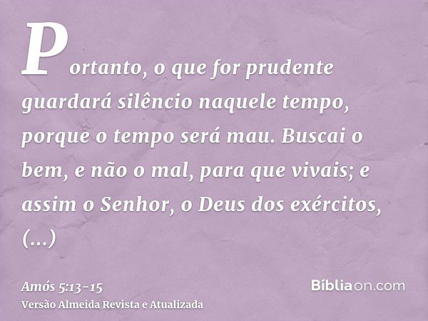 Portanto, o que for prudente guardará silêncio naquele tempo, porque o tempo será mau.Buscai o bem, e não o mal, para que vivais; e assim o Senhor, o Deus dos e