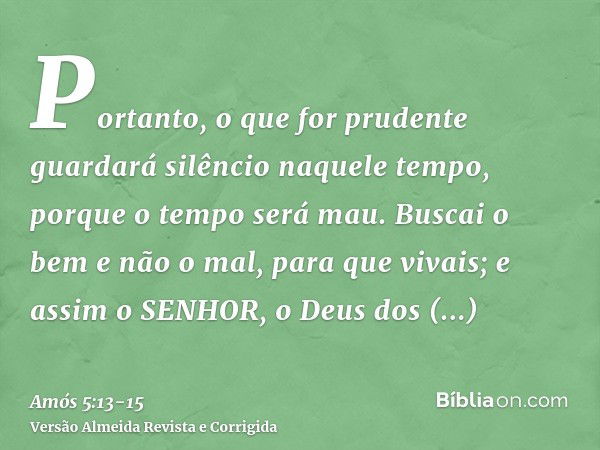 Portanto, o que for prudente guardará silêncio naquele tempo, porque o tempo será mau.Buscai o bem e não o mal, para que vivais; e assim o SENHOR, o Deus dos Ex