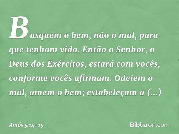 Busquem o bem, não o mal,
para que tenham vida.
Então o Senhor,
o Deus dos Exércitos,
estará com vocês,
conforme vocês afirmam. Odeiem o mal, amem o bem;
estabe