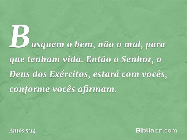 Busquem o bem, não o mal,
para que tenham vida.
Então o Senhor,
o Deus dos Exércitos,
estará com vocês,
conforme vocês afirmam. -- Amós 5:14