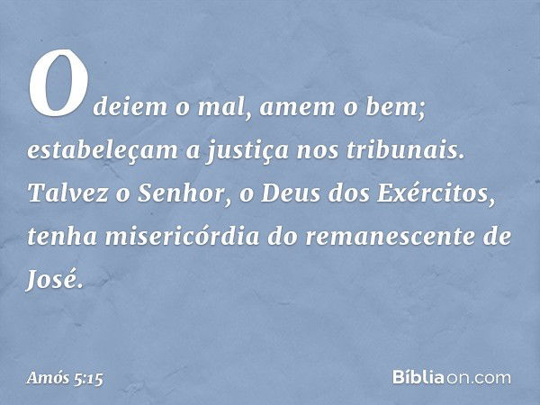 Odeiem o mal, amem o bem;
estabeleçam a justiça nos tribunais.
Talvez o Senhor,
o Deus dos Exércitos,
tenha misericórdia
do remanescente de José. -- Amós 5:15