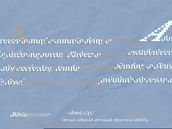 Aborrecei o mal, e amai o bem, e estabelecei o juízo na porta. Talvez o Senhor, o Deus dos exércitos, tenha piedade do resto de José.