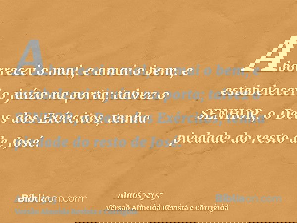 Aborrecei o mal, e amai o bem, e estabelecei o juízo na porta; talvez o SENHOR, o Deus dos Exércitos, tenha piedade do resto de José.