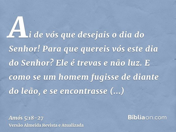 Ai de vós que desejais o dia do Senhor! Para que quereis vós este dia do Senhor? Ele é trevas e não luz.E como se um homem fugisse de diante do leão, e se encon