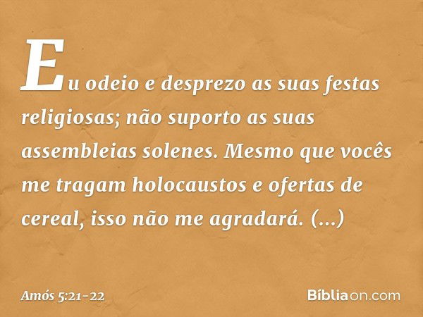 "Eu odeio e desprezo
as suas festas religiosas;
não suporto as suas assembleias solenes. Mesmo que vocês
me tragam holocaustos
e ofertas de cereal,
isso não me 