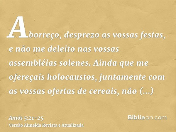 Aborreço, desprezo as vossas festas, e não me deleito nas vossas assembléias solenes.Ainda que me ofereçais holocaustos, juntamente com as vossas ofertas de cer