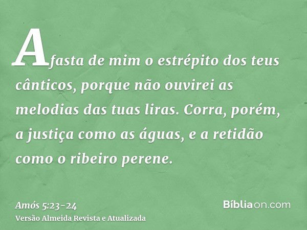 Afasta de mim o estrépito dos teus cânticos, porque não ouvirei as melodias das tuas liras.Corra, porém, a justiça como as águas, e a retidão como o ribeiro per