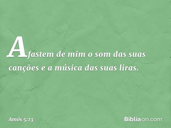 Afastem de mim
o som das suas canções
e a música das suas liras. -- Amós 5:23