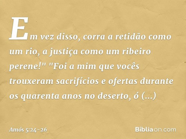 Em vez disso, corra a retidão
como um rio,
a justiça como um ribeiro perene!" "Foi a mim que vocês trouxeram
sacrifícios e ofertas
durante os quarenta anos no d