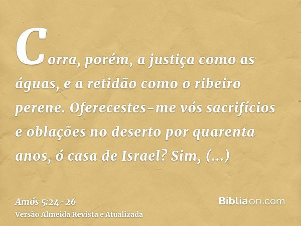 Corra, porém, a justiça como as águas, e a retidão como o ribeiro perene.Oferecestes-me vós sacrifícios e oblações no deserto por quarenta anos, ó casa de Israe