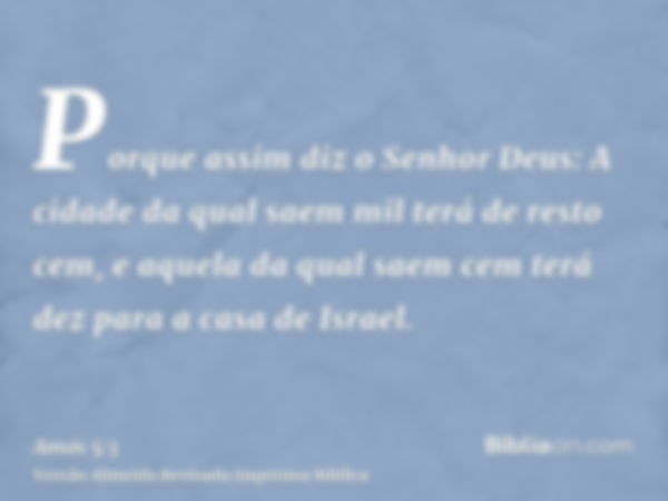 Porque assim diz o Senhor Deus: A cidade da qual saem mil terá de resto cem, e aquela da qual saem cem terá dez para a casa de Israel.