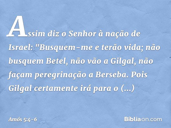 Assim diz o Senhor à nação de Israel:
"Busquem-me e terão vida; não busquem Betel,
não vão a Gilgal,
não façam peregrinação a Berseba.
Pois Gilgal certamente ir