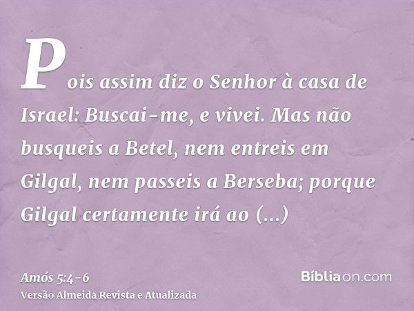 Pois assim diz o Senhor à casa de Israel: Buscai-me, e vivei.Mas não busqueis a Betel, nem entreis em Gilgal, nem passeis a Berseba; porque Gilgal certamente ir