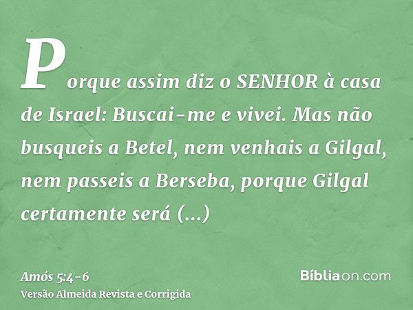 Porque assim diz o SENHOR à casa de Israel: Buscai-me e vivei.Mas não busqueis a Betel, nem venhais a Gilgal, nem passeis a Berseba, porque Gilgal certamente se