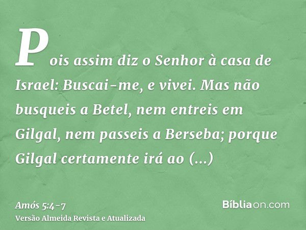 Pois assim diz o Senhor à casa de Israel: Buscai-me, e vivei.Mas não busqueis a Betel, nem entreis em Gilgal, nem passeis a Berseba; porque Gilgal certamente ir