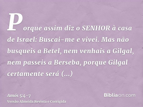 Porque assim diz o SENHOR à casa de Israel: Buscai-me e vivei.Mas não busqueis a Betel, nem venhais a Gilgal, nem passeis a Berseba, porque Gilgal certamente se